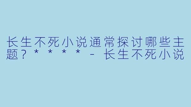 长生不死小说通常探讨哪些主题?****