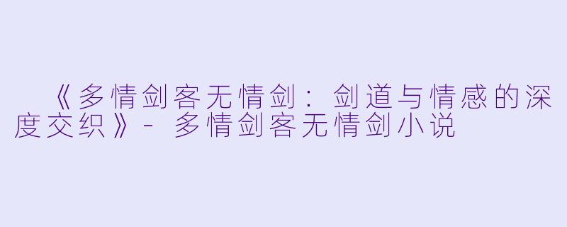  《多情剑客无情剑：剑道与情感的深度交织》-多情剑客无情剑小说