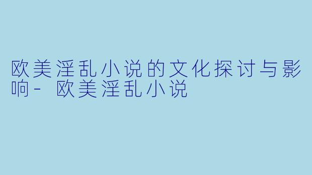 欧美淫乱小说的文化探讨与影响-欧美淫乱小说