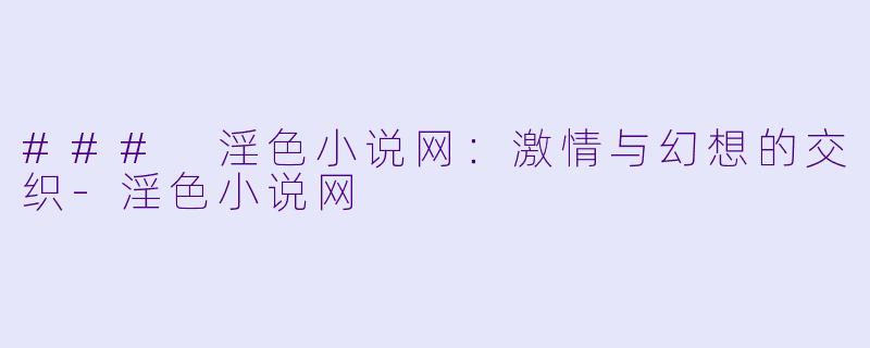 ### 淫色小说网：激情与幻想的交织-淫色小说网