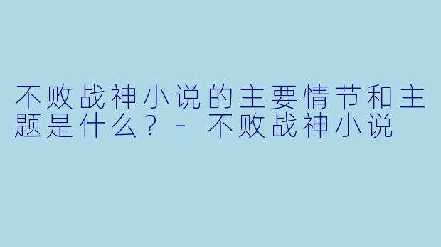不败战神小说的主要情节和主题是什么?