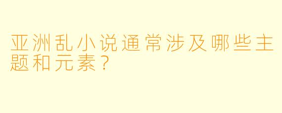 亚洲乱小说通常涉及哪些主题和元素？  