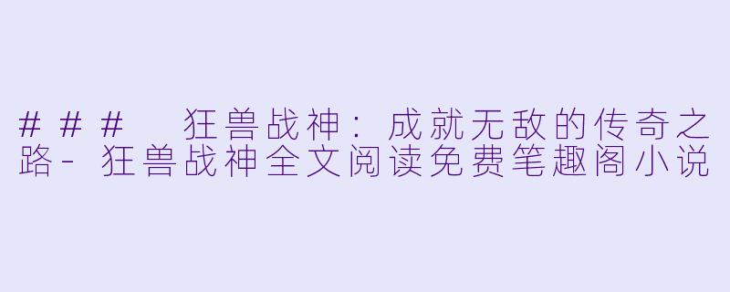 ### 狂兽战神：成就无敌的传奇之路-狂兽战神全文阅读免费笔趣阁小说