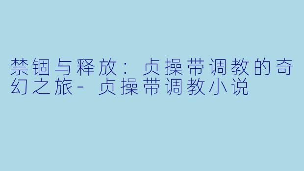 禁锢与释放：贞操带调教的奇幻之旅-贞操带调教小说