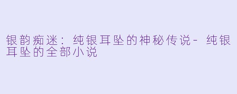 银韵痴迷：纯银耳坠的神秘传说-纯银耳坠的全部小说