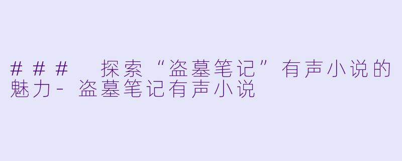 ### 探索“盗墓笔记”有声小说的魅力-盗墓笔记有声小说