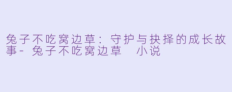 兔子不吃窝边草：守护与抉择的成长故事-兔子不吃窝边草 小说