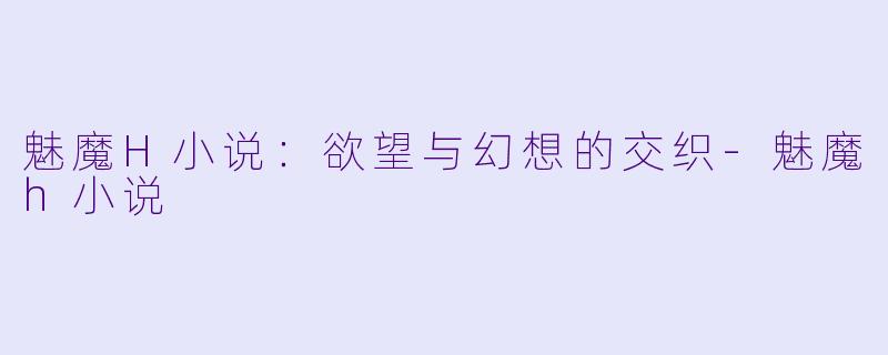 魅魔H小说：欲望与幻想的交织-魅魔h小说