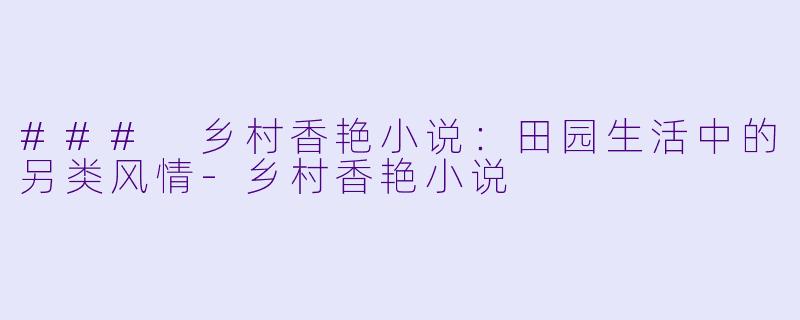 ### 乡村香艳小说：田园生活中的另类风情-乡村香艳小说