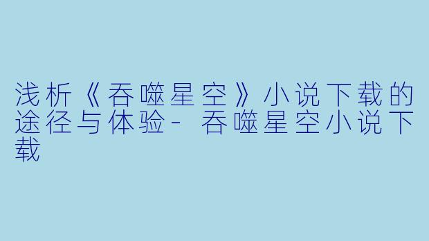 浅析《吞噬星空》小说下载的途径与体验-吞噬星空小说下载