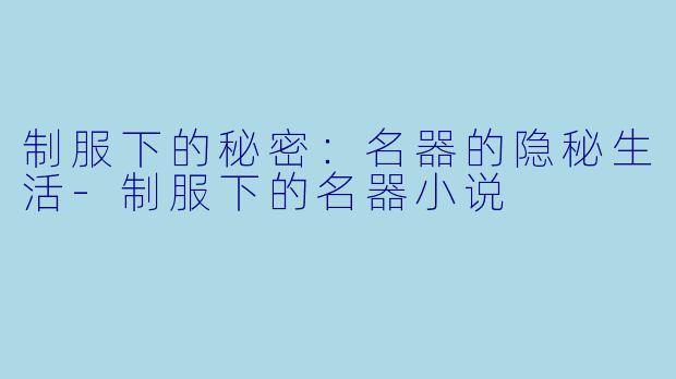 制服下的秘密：名器的隐秘生活-制服下的名器小说