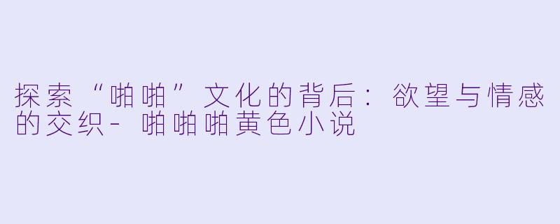 探索“啪啪”文化的背后：欲望与情感的交织-啪啪啪黄色小说