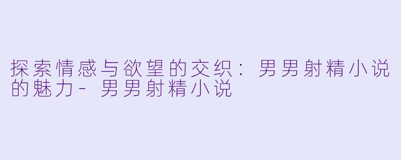 探索情感与欲望的交织：男男射精小说的魅力-男男射精小说