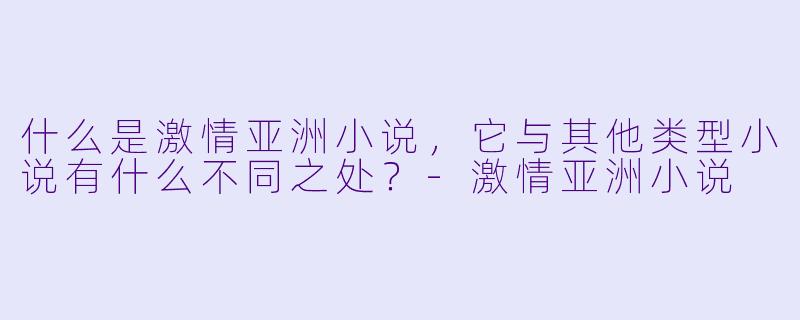 什么是激情亚洲小说,它与其他类型小说有什么不同之处?