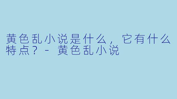 黄色乱小说是什么,它有什么特点?
