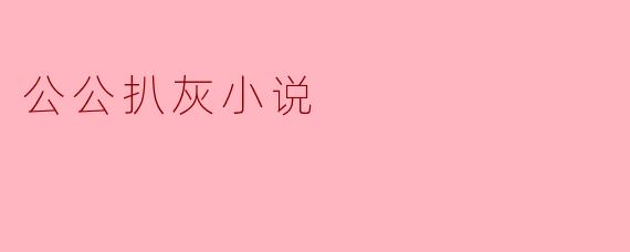 什么是公公扒灰小说,通常讲述了哪些主题?****