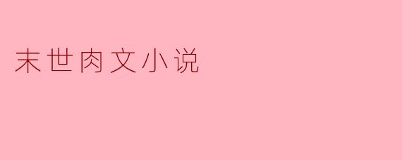 末世肉文小说:欲望与生存的纠葛