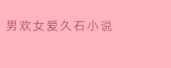 什么是“男欢女爱久石小说”的主要内容和主题?