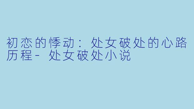 初恋的悸动：处女破处的心路历程-处女破处小说