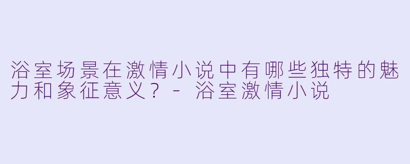 浴室场景在激情小说中有哪些独特的魅力和象征意义?