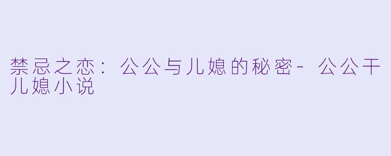 禁忌之恋：公公与儿媳的秘密-公公干儿媳小说