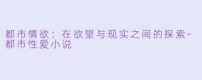 都市情欲：在欲望与现实之间的探索-都市性爱小说