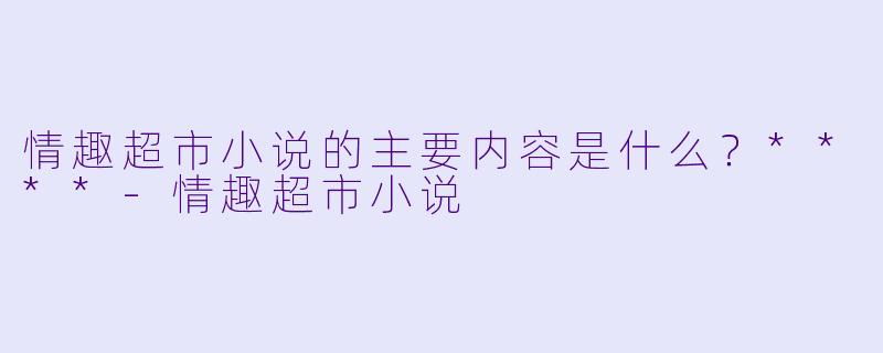 情趣超市小说的主要内容是什么?****