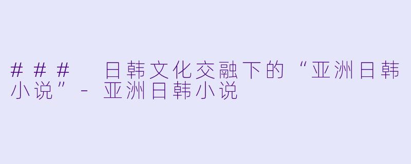 ### 日韩文化交融下的“亚洲日韩小说”-亚洲日韩小说