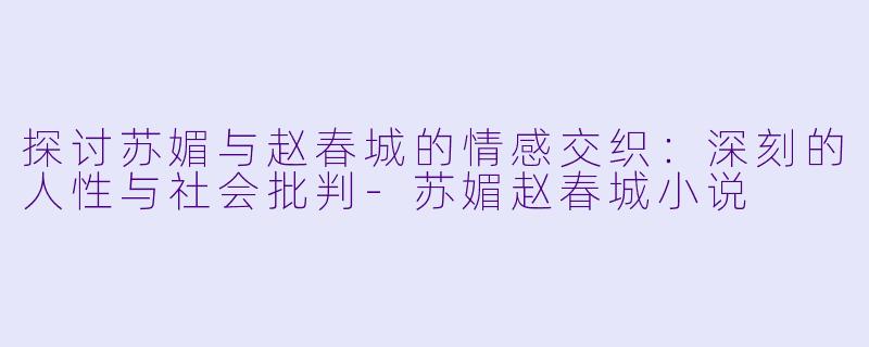 探讨苏媚与赵春城的情感交织：深刻的人性与社会批判-苏媚赵春城小说