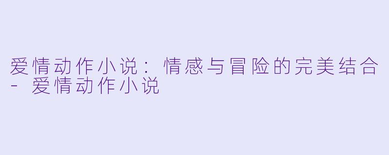 爱情动作小说：情感与冒险的完美结合-爱情动作小说