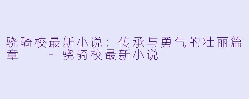 骁骑校最新小说：传承与勇气的壮丽篇章  -骁骑校最新小说