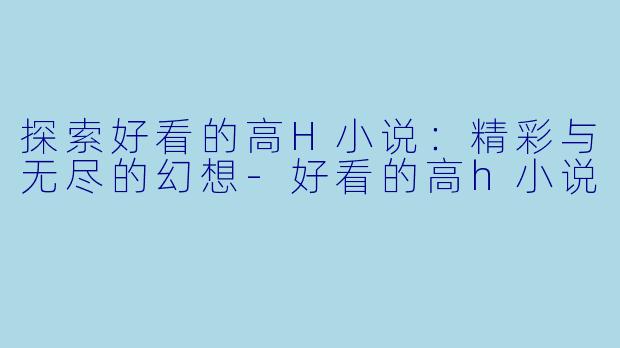 探索好看的高H小说：精彩与无尽的幻想-好看的高h小说