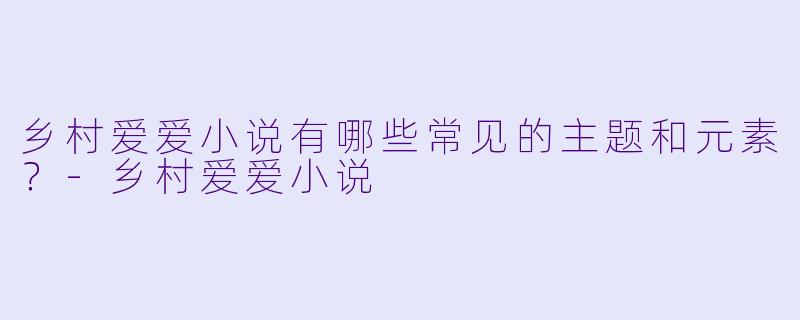 乡村爱爱小说有哪些常见的主题和元素?