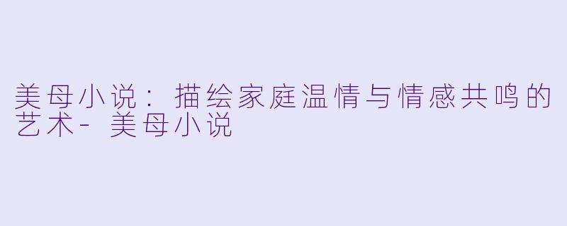 美母小说：描绘家庭温情与情感共鸣的艺术-美母小说