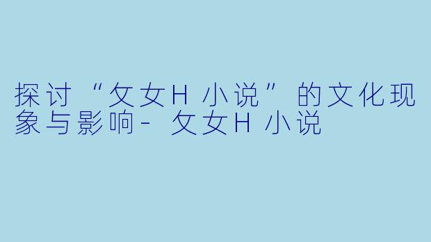 探讨“攵女H小说”的文化现象与影响-攵女H小说