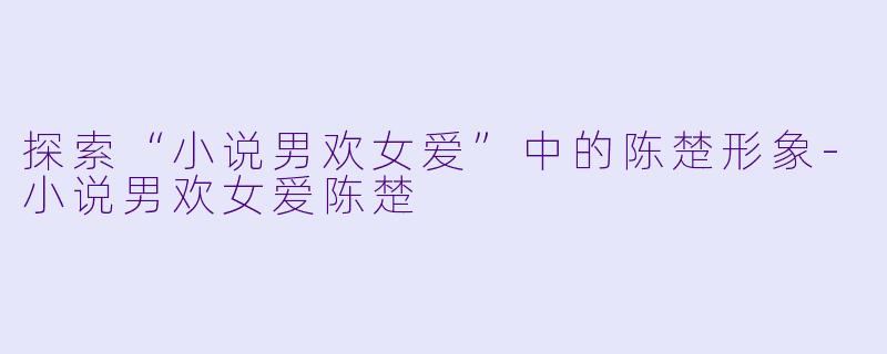 探索“小说男欢女爱”中的陈楚形象-小说男欢女爱陈楚