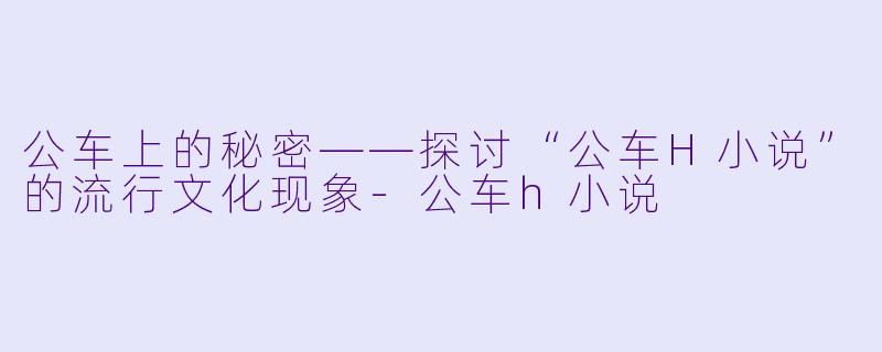 公车上的秘密——探讨“公车H小说”的流行文化现象-公车h小说