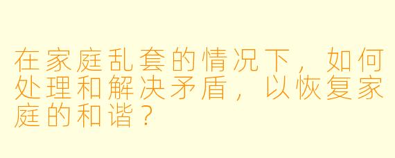 在家庭乱套的情况下,如何处理和解决矛盾,以恢复家庭的和谐?