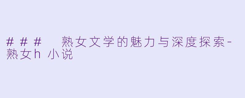 ### 熟女文学的魅力与深度探索-熟女h小说