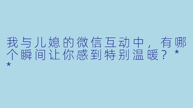 我与儿媳的微信互动中,有哪个瞬间让你感到特别温暖?**