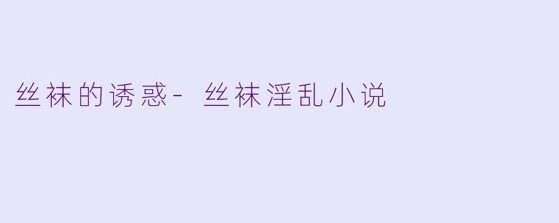 丝袜的诱惑-丝袜淫乱小说