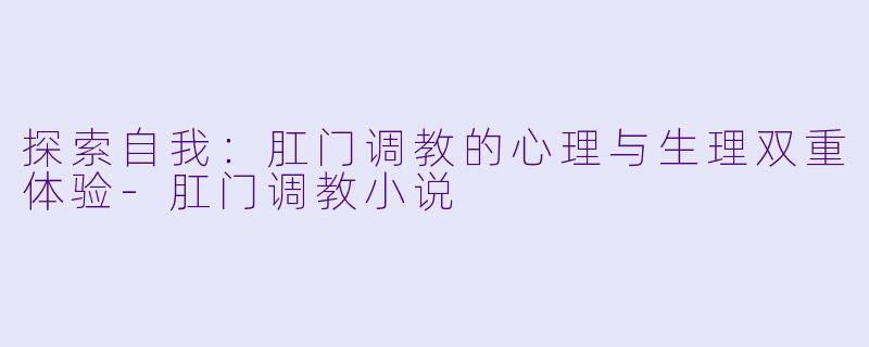 探索自我：肛门调教的心理与生理双重体验-肛门调教小说
