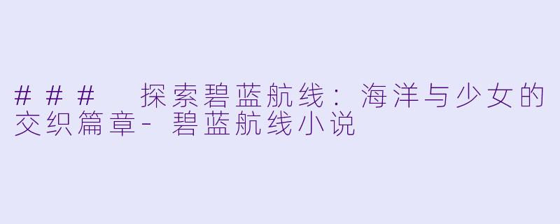 ### 探索碧蓝航线：海洋与少女的交织篇章-碧蓝航线小说