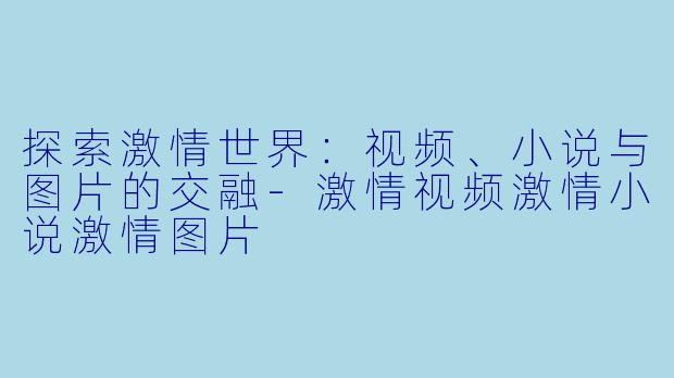 探索激情世界：视频、小说与图片的交融-激情视频激情小说激情图片
