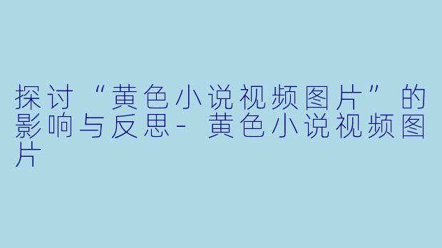 探讨“黄色小说视频图片”的影响与反思-黄色小说视频图片