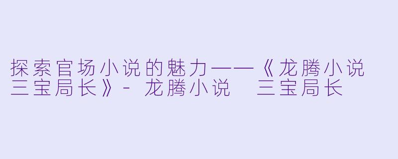 探索官场小说的魅力——《龙腾小说 三宝局长》-龙腾小说 三宝局长