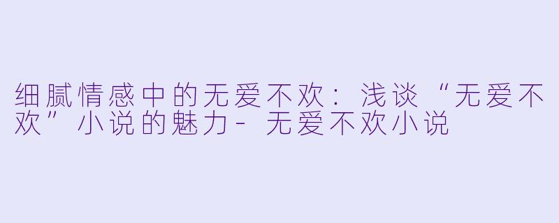 细腻情感中的无爱不欢：浅谈“无爱不欢”小说的魅力-无爱不欢小说