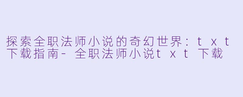 探索全职法师小说的奇幻世界：txt下载指南-全职法师小说txt下载