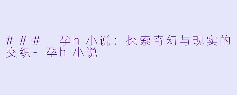 ### 孕h小说：探索奇幻与现实的交织-孕h小说