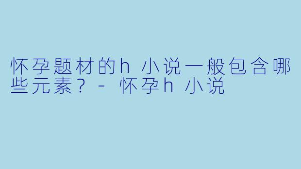 怀孕题材的h小说一般包含哪些元素?